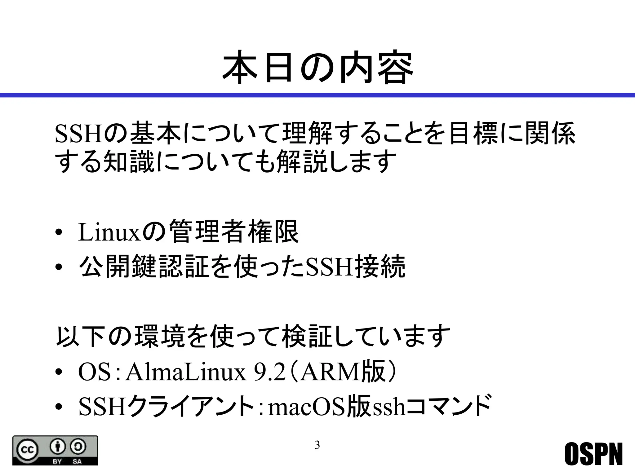 OSPN
本日の内容
SSHの基本について理解することを目標に関係
する知識についても解説します
• Linuxの管理者権限
• 公開鍵認証を使ったSSH接続
以下の環境を使って検証しています
• OS：AlmaLinux 9.2（ARM版）
• SSHクライアント：macOS版sshコマンド
3
 