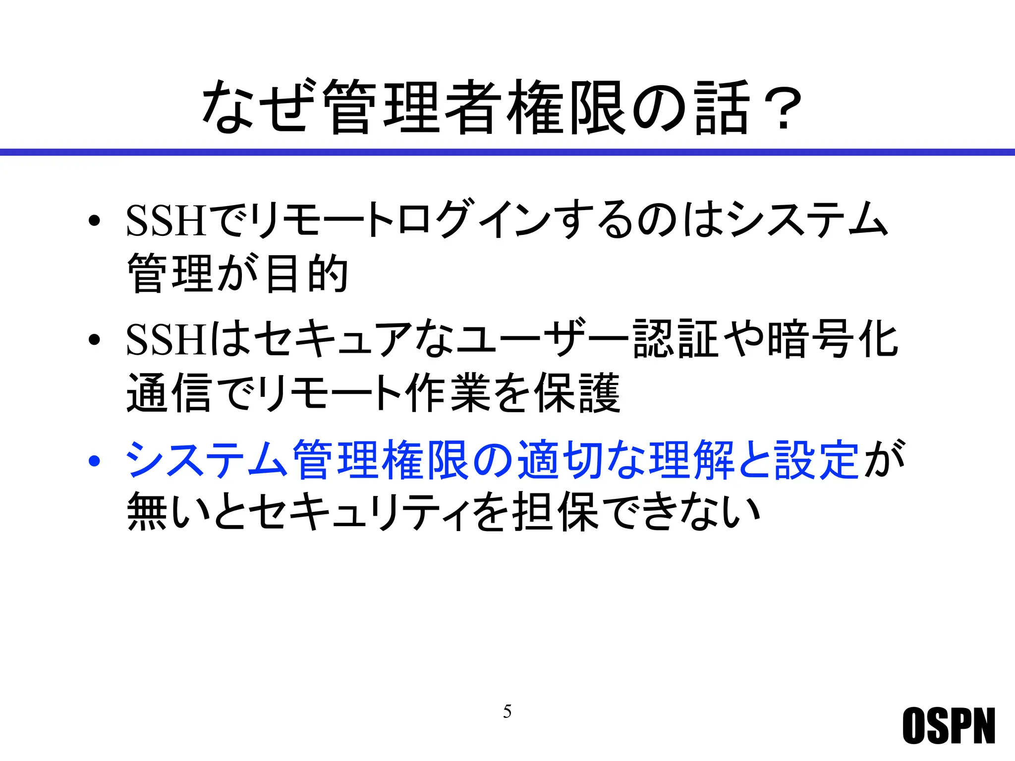 OSPN
なぜ管理者権限の話？
• SSHでリモートログインするのはシステム
管理が目的
• SSHはセキュアなユーザー認証や暗号化
通信でリモート作業を保護
• システム管理権限の適切な理解と設定が
無いとセキュリティを担保できない
5
 