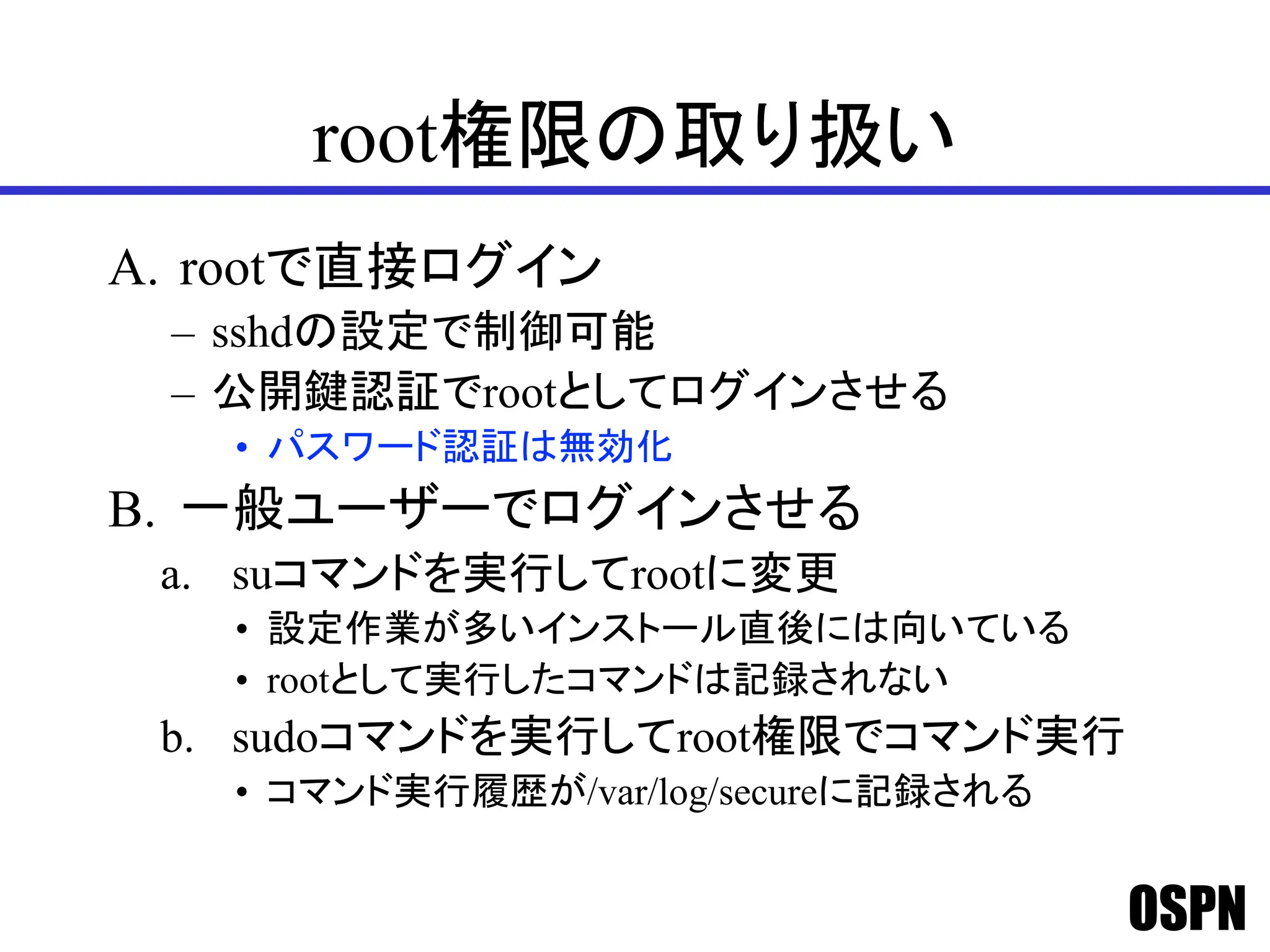 OSPN
root権限の取り扱い
A. rootで直接ログイン
– sshdの設定で制御可能
– 公開鍵認証でrootとしてログインさせる
• パスワード認証は無効化
B. 一般ユーザーでログインさせる
a. suコマンドを実行してrootに変更
• 設定作業が多いインストール直後には向いている
• rootとして実行したコマンドは記録されない
b. sudoコマンドを実行してroot権限でコマンド実行
• コマンド実行履歴が/var/log/secureに記録される
 