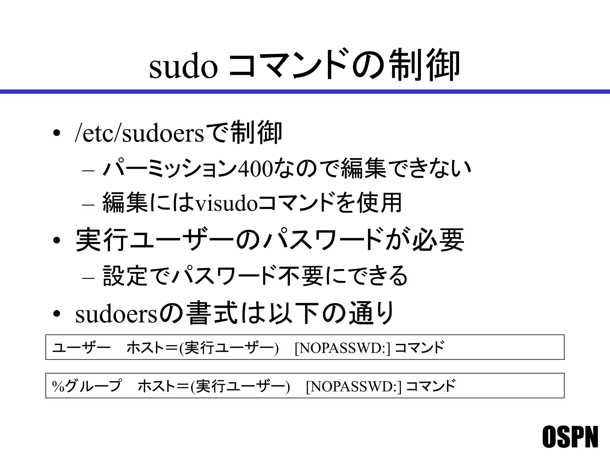 OSPN
sudo コマンドの制御
• /etc/sudoersで制御
– パーミッション400なので編集できない
– 編集にはvisudoコマンドを使用
• 実行ユーザーのパスワードが必要
– 設定でパスワード不要にできる
• sudoersの書式は以下の通り
ユーザー ホスト＝(実行ユーザー) [NOPASSWD:] コマンド
%グループ ホスト＝(実行ユーザー) [NOPASSWD:] コマンド
 