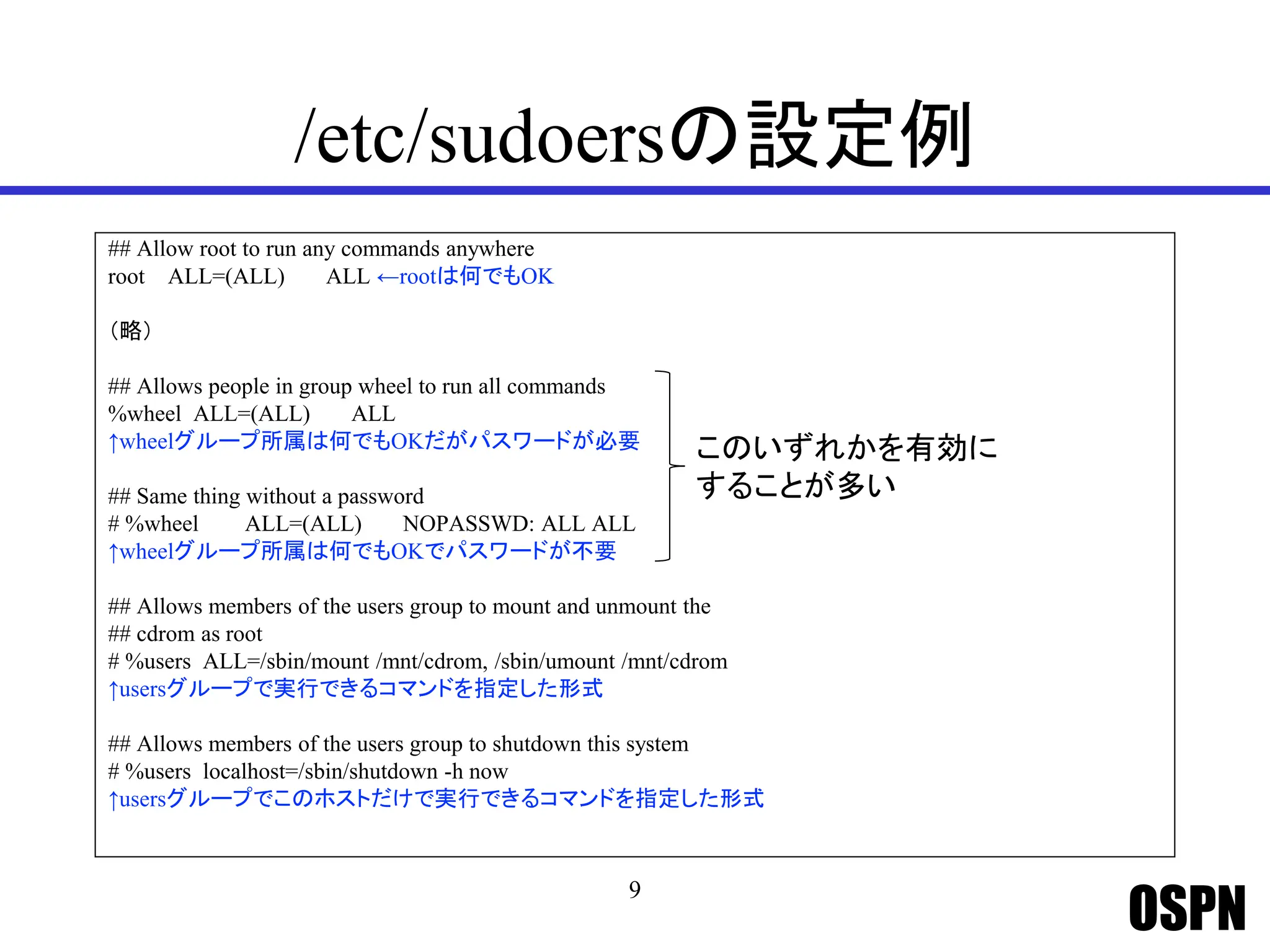 OSPN
/etc/sudoersの設定例
## Allow root to run any commands anywhere
root ALL=(ALL) ALL ←rootは何でもOK
（略）
## Allows people in group wheel to run all commands
%wheel ALL=(ALL) ALL
↑wheelグループ所属は何でもOKだがパスワードが必要
## Same thing without a password
# %wheel ALL=(ALL) NOPASSWD: ALL ALL
↑wheelグループ所属は何でもOKでパスワードが不要
## Allows members of the users group to mount and unmount the
## cdrom as root
# %users ALL=/sbin/mount /mnt/cdrom, /sbin/umount /mnt/cdrom
↑usersグループで実行できるコマンドを指定した形式
## Allows members of the users group to shutdown this system
# %users localhost=/sbin/shutdown -h now
↑usersグループでこのホストだけで実行できるコマンドを指定した形式
9
このいずれかを有効に
することが多い
 