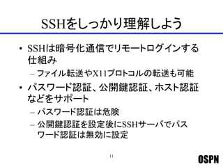 OSPN
SSHをしっかり理解しよう
• SSHは暗号化通信でリモートログインする
仕組み
– ファイル転送やX11プロトコルの転送も可能
• パスワード認証、公開鍵認証、ホスト認証
などをサポート
– パスワード認証は危険
– 公開鍵認証を設定後にSSHサーバでパス
ワード認証は無効に設定
11
 