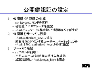 OSPN
公開鍵認証の設定
1. 公開鍵・秘密鍵の生成
– ssh-keygenコマンドを実行
– 秘密鍵にパスフレーズを設定
– ~/.sshディレクトリに秘密鍵、公開鍵のペアが生成
2. 公開鍵をサーバに設置
– ~/.ssh/authorized_keysに追加
– 所有権をログインするユーザー、パーミッションを
~/.sshは700、authorized_keysは600に設定
3. サーバに接続
– sshコマンドを実行
– 初回のみホスト証明書の受け入れ確認
– 2回目以降は~/.ssh/known_hostsと照合
 