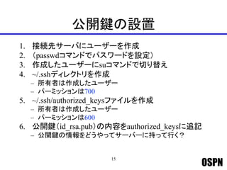 OSPN
公開鍵の設置
1. 接続先サーバにユーザーを作成
2. （passwdコマンドでパスワードを設定）
3. 作成したユーザーにsuコマンドで切り替え
4. ~/.sshディレクトリを作成
– 所有者は作成したユーザー
– パーミッションは700
5. ~/.ssh/authorized_keysファイルを作成
– 所有者は作成したユーザー
– パーミッションは600
6. 公開鍵（id_rsa.pub）の内容をauthorized_keysに追記
– 公開鍵の情報をどうやってサーバーに持って行く？
15
 