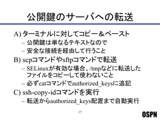 OSPN
公開鍵のサーバへの転送
A) ターミナルに対してコピー＆ペースト
– 公開鍵は単なるテキストなので
– 安全な接続を経由して行うこと
B) scpコマンドやsftpコマンドで転送
– SELinuxが有効な場合、/tmpなどに転送した
ファイルをコピーして使わないこと
– 必ずcatコマンドでauthorized_keysに追記
C) ssh-copy-idコマンドを実行
– 転送からauthorized_keys配置まで自動実行
17
 