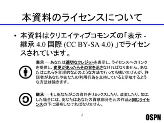 OSPN
本資料のライセンスについて
• 本資料はクリエイティブコモンズの「表示 -
継承 4.0 国際 (CC BY-SA 4.0) 」でライセン
スされています。
2
表示 — あなたは適切なクレジットを表示し、ライセンスへのリンク
を提供し、変更があったらその旨を示さなければなりません。あな
たはこれらを合理的などのような方法で行っても構いませんが、許
諾者があなたやあなたの利用行為を支持していると示唆するよう
な方法は除きます。
継承 — もしあなたがこの資料をリミックスしたり、改変したり、加工
した場合には、あなたはあなたの貢献部分を元の作品と同じライセ
ンスの下に頒布しなければなりません。
 