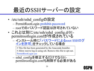 OSPN
最近のSSHサーバーの設定
• /etc/ssh/sshd_configの設定
– PermitRootLogin prohibit-password
– rootでのパスワード認証は許可されていない
• これとは別に/etc/ssh/sshd_config.d/01-
permitrootlogin.confが作成されている
– インストール時に「パスワードによるroot SSHログ
インを許可」をチェックしている場合
– sshd_configを修正するだけでなく01-
permitrootlogin.confも削除する必要がある
20
# This file has been generated by the Anaconda Installer.
# Allow root to log in using ssh. Remove this file to opt-out.
PermitRootLogin yes
 
