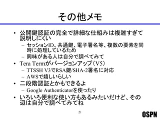 OSPN
その他メモ
• 公開鍵認証の完全で詳細な仕組みは複雑すぎて
説明しにくい
– セッションID、共通鍵、電子署名等、複数の要素を同
時に処理しているため
– 興味がある人は自分で調べてみて
• Tera Termがバージョンアップ（V5）
– TTSSH V3でRSA鍵/SHA-2署名に対応
– AWSで嬉しいらしい
• 二段階認証とかもできるよ
– Google Authenticatorを使ったり
• いろいろ便利な使い方もあるみたいだけど、その
辺は自分で調べてみてね
21
 