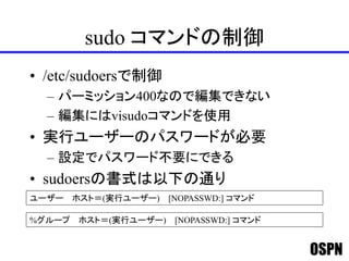 OSPN
sudo コマンドの制御
• /etc/sudoersで制御
– パーミッション400なので編集できない
– 編集にはvisudoコマンドを使用
• 実行ユーザーのパスワードが必要
– 設定でパスワード不要にできる
• sudoersの書式は以下の通り
ユーザー ホスト＝(実行ユーザー) [NOPASSWD:] コマンド
%グループ ホスト＝(実行ユーザー) [NOPASSWD:] コマンド
 