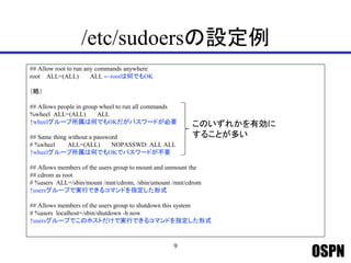 OSPN
/etc/sudoersの設定例
## Allow root to run any commands anywhere
root ALL=(ALL) ALL ←rootは何でもOK
（略）
## Allows people in group wheel to run all commands
%wheel ALL=(ALL) ALL
↑wheelグループ所属は何でもOKだがパスワードが必要
## Same thing without a password
# %wheel ALL=(ALL) NOPASSWD: ALL ALL
↑wheelグループ所属は何でもOKでパスワードが不要
## Allows members of the users group to mount and unmount the
## cdrom as root
# %users ALL=/sbin/mount /mnt/cdrom, /sbin/umount /mnt/cdrom
↑usersグループで実行できるコマンドを指定した形式
## Allows members of the users group to shutdown this system
# %users localhost=/sbin/shutdown -h now
↑usersグループでこのホストだけで実行できるコマンドを指定した形式
9
このいずれかを有効に
することが多い
 