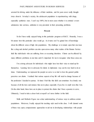 PAST, PRESENT AND FUTURE IN HUMAN SERVICES 3
arrested for driving under the influence of their medicine, and for years never really thought
twice about it. In today’s society, the adolescent population is experimenting with drugs,
especially synthetics ones. I can’t say 100%, but in most cases whether it is criminal or new
admissions into services, addiction is very prevalent in their presenting problems.
Present
So far I have really enjoyed being in this particular program at HACC. Honestly, I was a
bit unsure how this particular class would go. As it turns out I’ve gained lots of knowledge
about the different areas of high risk populations. My challenge is to remain open that one issue
like a drug and alcohol problem can also span across many other realms of the Human Service
field like individuals who are suffering from co-occurring disorders. Clients can be affected by
many different problems at one time and it’s important for me to recognize what those areas are.
I’m a strong advocate for individuals who might have lost their voice to stand up for
themselves. Learning how to advocate for clients in diplomatic way can be very hard to do at
times. Understanding we represent the people we serve is so vital to how the general public
perceives our clients. I realized that various aspects of my life will need to change because of
the profession I decided to pursue. At times I feel like this field can sometimes be a lonely one
because of all the laws and statures that are in place especially if you live in small town like I do.
On the other hand, these laws are in place to protect the clients that I have a passion to serve.
Ultimately, I need to take a closer look at myself as I move further in this field.
Skills and Methods II gave me a clear understanding of various ways to address certain
populations. Moreover, I really enjoyed the teaching style used in this class. I will channel some
of these very open, compassionate approaches to aid me in developing relationships with people
 