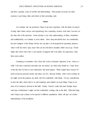 PAST, PRESENT AND FUTURE IN HUMAN SERVICES 4
and show a genuine sense of warmth and understanding. Most people can point out when
someone is just being a fake and robotic in their presenting style.
Future
As I continue into my practicum I hope to get more experience with the hands on aspects
of using client intake surveys and experiencing how counseling sessions work since I am now on
the other side of the spectrum. I must develop a very clear understanding of ethics, boundaries
and confidentiality as I continue to serve clients. Since drug and alcohol laws are considerably
the most stringent of the Human Service law my plan is to be prepared for upcoming instances
where I will face those “gray areas” that can be a bit hard to decipher which way to go. On the
bright side I know that I have a vast amount of supports that I can utilize for supervision when
these areas surface.
Continuing to remember why I chose this work is extremely important to me. Once in a
while I will take a step back and make sure my motives are where they should be. I must focus
on the fact that I’m here to serve individuals that need support. When I apply these reasons I’ll
need to keep my personal morals and values out of it. Because frankly, what’s been working for
me might not be the pathway my client will feel comfortable with taking. For me, remembering
to meet the client where they’re at, and remaining open minded are some things I hope to see
more of as I endeavor forward in this field. Finally, I haven’t really had much thought about
what type of individuals I might not feel comfortable working with in this field. With that being
said, I hope to get a chance to be exposed to different populations which will give me a better
understanding of my boundaries.
 