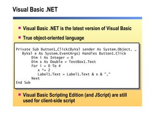 Visual Basic .NET Visual Basic .NET is the latest version of Visual Basic True object-oriented language Visual Basic Scripting Edition (and JScript) are still used for client-side script Private Sub Button1_Click(ByVal sender As System.Object, _ ByVal e As System.EventArgs) Handles Button1.Click Dim i As Integer = 0 Dim x As Double = TextBox1.Text For i = 0 To 4   x *= 2   Label1.Text = Label1.Text & x & "," Next End Sub 