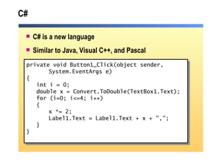 C# C# is a new language Similar to Java, Visual C++, and Pascal private void Button1_Click(object sender,  System.EventArgs e) { int i = 0; double x = Convert.ToDouble(TextBox1.Text); for (i=0; i<=4; i++) { x *= 2; Label1.Text = Label1.Text + x + ","; } } 