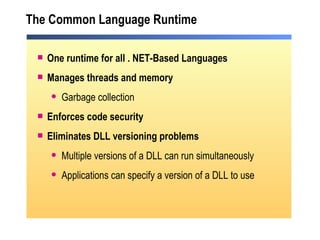 The Common Language Runtime One runtime for all . NET-Based Languages Manages threads and memory Garbage collection Enforces code security Eliminates DLL versioning problems Multiple versions of a DLL can run simultaneously Applications can specify a version of a DLL to use 