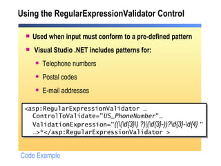 Using the RegularExpressionValidator Control Used when input must conform to a pre-defined pattern Visual Studio .NET includes patterns for: Telephone numbers Postal codes E-mail addresses <asp:RegularExpressionValidator … ControlToValidate=" US_PhoneNumber "… ValidationExpression=" ((\(\d{3}\) ?)|(\d{3}-))?\d{3}-\d{4}  " … >*</asp:RegularExpressionValidator > Code Example 