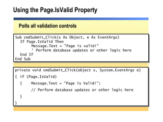 Using the Page.IsValid Property Polls all validation controls Sub cmdSubmit_Click(s As Object, e As EventArgs) If Page.IsValid Then Message.Text = "Page is valid!" ' Perform database updates or other logic here  End If End Sub private void cmdSubmit_Click(object s, System.EventArgs e) { if (Page.IsValid) { Message.Text = "Page is Valid!"; // Perform database updates or other logic here } } 