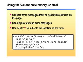 Using the ValidationSummary Control Collects error messages from all validation controls on the page Can display text and error messages  Use Text=" * " to indicate the location of the error <asp:ValidationSummary id="valSummary" runat="server" HeaderText="These errors were found:" ShowSummary="True"  DisplayMode="List"/> 