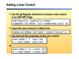 Adding a User Control Use the @ Register directive to include a user control in an ASP.NET Page Insert the user control in a Web Form Use Get and Set properties of the user control or <%@ Register TagPrefix="demo"  TagName="validNum" Src="numberbox.ascx" %> <demo:validNum id="num1" runat="server"/>  num1.pNum = 5 'uses Set x = num1.pNum 'uses Get num1.pNum = 5; //uses Set x = num1.pNum; //uses Get 
