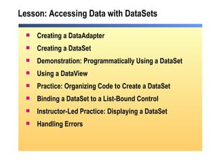 Lesson: Accessing Data with DataSets Creating a DataAdapter Creating a DataSet Demonstration: Programmatically Using a DataSet Using a DataView Practice: Organizing Code to Create a DataSet Binding a DataSet to a List-Bound Control Instructor-Led Practice: Displaying a DataSet Handling Errors 