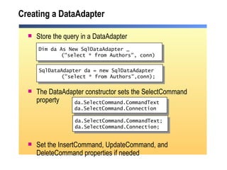 Creating a DataAdapter Store the query in a DataAdapter The DataAdapter constructor sets the SelectCommand property Set the InsertCommand, UpdateCommand, and DeleteCommand properties if needed Dim da As New SqlDataAdapter _ ("select * from Authors", conn) da.SelectCommand.CommandText  da.SelectCommand.Connection SqlDataAdapter da = new SqlDataAdapter ("select * from Authors",conn); da.SelectCommand.CommandText; da.SelectCommand.Connection; 