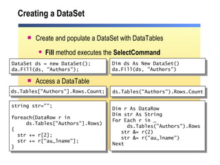 Creating a DataSet Create and populate a DataSet with DataTables Fill  method executes the  SelectCommand Access a DataTable Dim ds As New DataSet() da.Fill(ds, "Authors") Dim r As DataRow Dim str As String For Each r in _ ds.Tables("Authors").Rows str &= r(2) str &= r("au_lname") Next ds.Tables("Authors").Rows.Count DataSet ds = new DataSet(); da.Fill(ds, "Authors"); ds.Tables["Authors"].Rows.Count; string str=""; foreach(DataRow r in  ds.Tables["Authors"].Rows) { str += r[2]; str += r["au_lname"]; }  