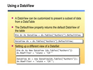 Using a DataView A DataView can be customized to present a subset of data from a DataTable The DefaultView property returns the  default DataView of the table Setting up a different view of a DataSet DataView dv = new DataView(ds.Tables["Authors"]); dv.RowFilter = "state = 'CA'"; Dim dv As DataView = ds.Tables("Authors").DefaultView   Dim dv As New DataView (ds.Tables("Authors")) dv.RowFilter = "state = 'CA'"  DataView dv = ds.Tables["Authors"].DefaultView; 