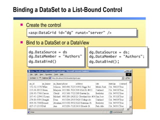 Binding a DataSet to a List-Bound Control Create the control Bind to a DataSet or a DataView dg.DataSource = ds dg.DataMember = "Authors" dg.DataBind()   <asp:DataGrid id="dg" runat="server" /> dg.DataSource = ds; dg.DataMember = "Authors"; dg.DataBind() ; 