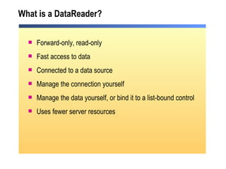 What is a DataReader? Forward-only, read-only  Fast access to data Connected to a data source Manage the connection yourself  Manage the data yourself, or bind it to a list-bound control Uses fewer server resources 