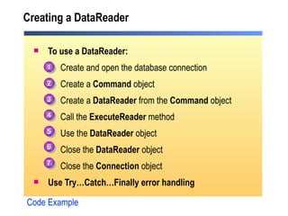 Creating a DataReader To use a DataReader: Create and open the database connection Create a  Command  object Create a  DataReader  from the  Command  object Call the  ExecuteReader  method Use the  DataReader  object Close the  DataReader  object Close the  Connection  object Use Try…Catch…Finally error handling Code Example 1 2 3 4 5 6 7 