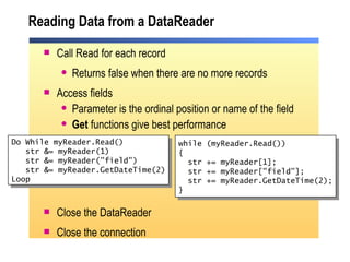 Reading Data from a DataReader Call Read for each record Returns false when there are no more records Access fields Parameter is the ordinal position or name of the field Get  functions give best performance Close the DataReader Close the connection Do While myReader.Read() str &= myReader(1) str &= myReader("field")  str &= myReader.GetDateTime(2) Loop while (myReader.Read()) { str += myReader[1]; str += myReader["field"]; str += myReader.GetDateTime(2); } 
