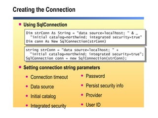 Creating the Connection Using SqlConnection Setting connection string parameters Connection timeout Data source Initial catalog Integrated security Dim strConn As String = "data source=localhost; " & _ "initial catalog=northwind; integrated security=true" Dim conn As New SqlConnection(strConn) Password Persist security info Provider User ID string strConn = "data source=localhost; " + "initial catalog=northwind; integrated security=true"; SqlConnection conn = new SqlConnection(strConn);  