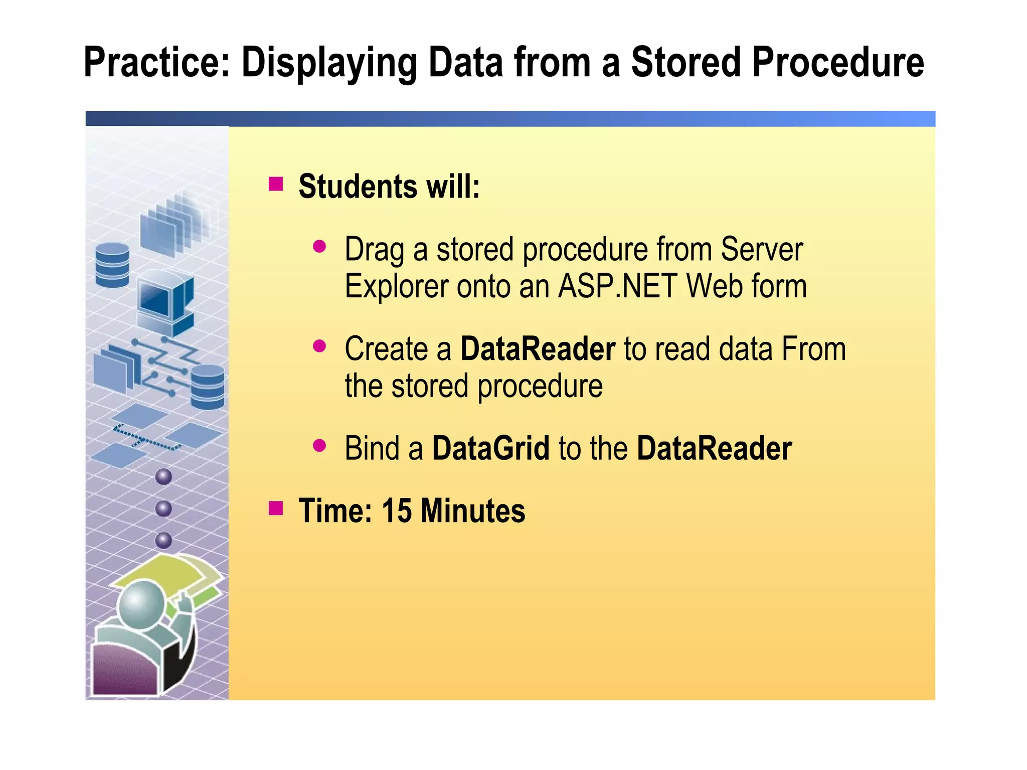 Practice: Displaying Data from a Stored Procedure Students will: Drag a stored procedure from Server Explorer onto an ASP.NET Web form Create a  DataReader  to read data From the stored procedure Bind a  DataGrid  to the  DataReader Time: 15 Minutes 
