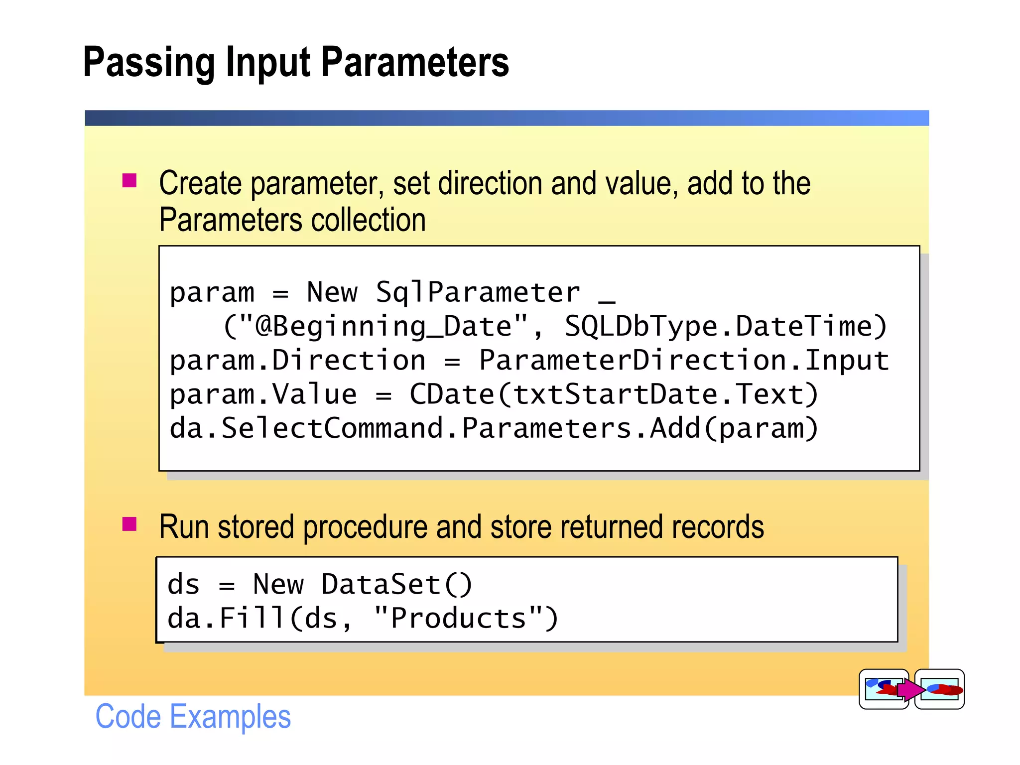 Passing Input Parameters Create parameter, set direction and value, add to the Parameters collection Run stored procedure and store returned records SqlParameter param = new SqlParameter ("@Beginning_Date", SqlDbType.DateTime); param.Direction = ParameterDirection.Input; param.Value = Convert.ToDateTime (txtStartDate.Text); da.SelectCommand.Parameters.Add(param); ds = New DataSet(); da.Fill(ds, "Products"); Code Examples ds = New DataSet() da.Fill(ds, "Products") param = New SqlParameter _ ("@Beginning_Date", SQLDbType.DateTime) param.Direction = ParameterDirection.Input param.Value = CDate(txtStartDate.Text) da.SelectCommand.Parameters.Add(param) 