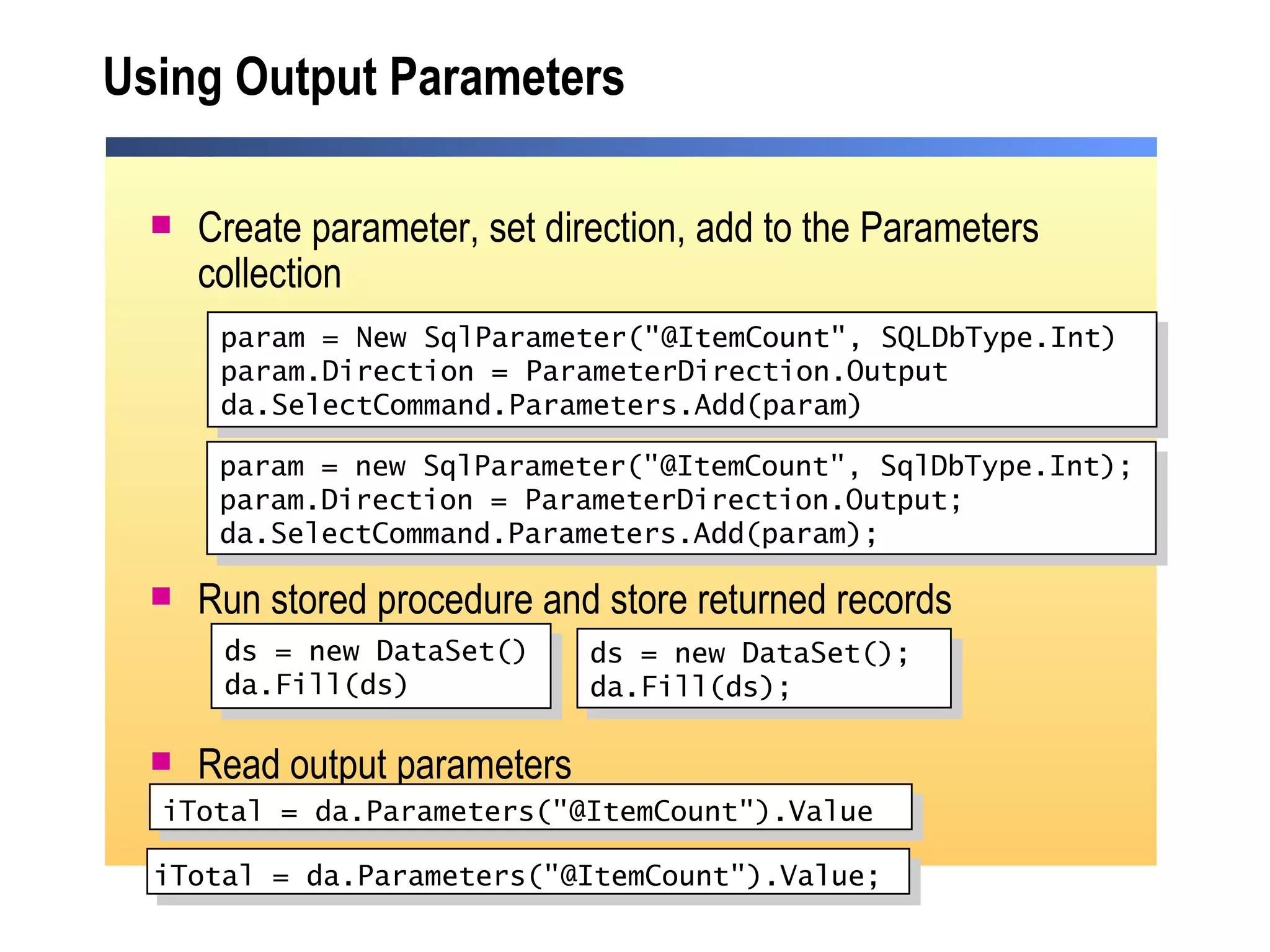Using Output Parameters Create parameter, set direction, add to the Parameters collection Run stored procedure and store returned records Read output parameters param = New SqlParameter("@ItemCount", SQLDbType.Int) param.Direction = ParameterDirection.Output da.SelectCommand.Parameters.Add(param) ds = new DataSet() da.Fill(ds) iTotal = da.Parameters("@ItemCount").Value   param = new SqlParameter("@ItemCount", SqlDbType.Int); param.Direction = ParameterDirection.Output; da.SelectCommand.Parameters.Add(param);  ds = new DataSet(); da.Fill(ds); iTotal = da.Parameters("@ItemCount").Value;   