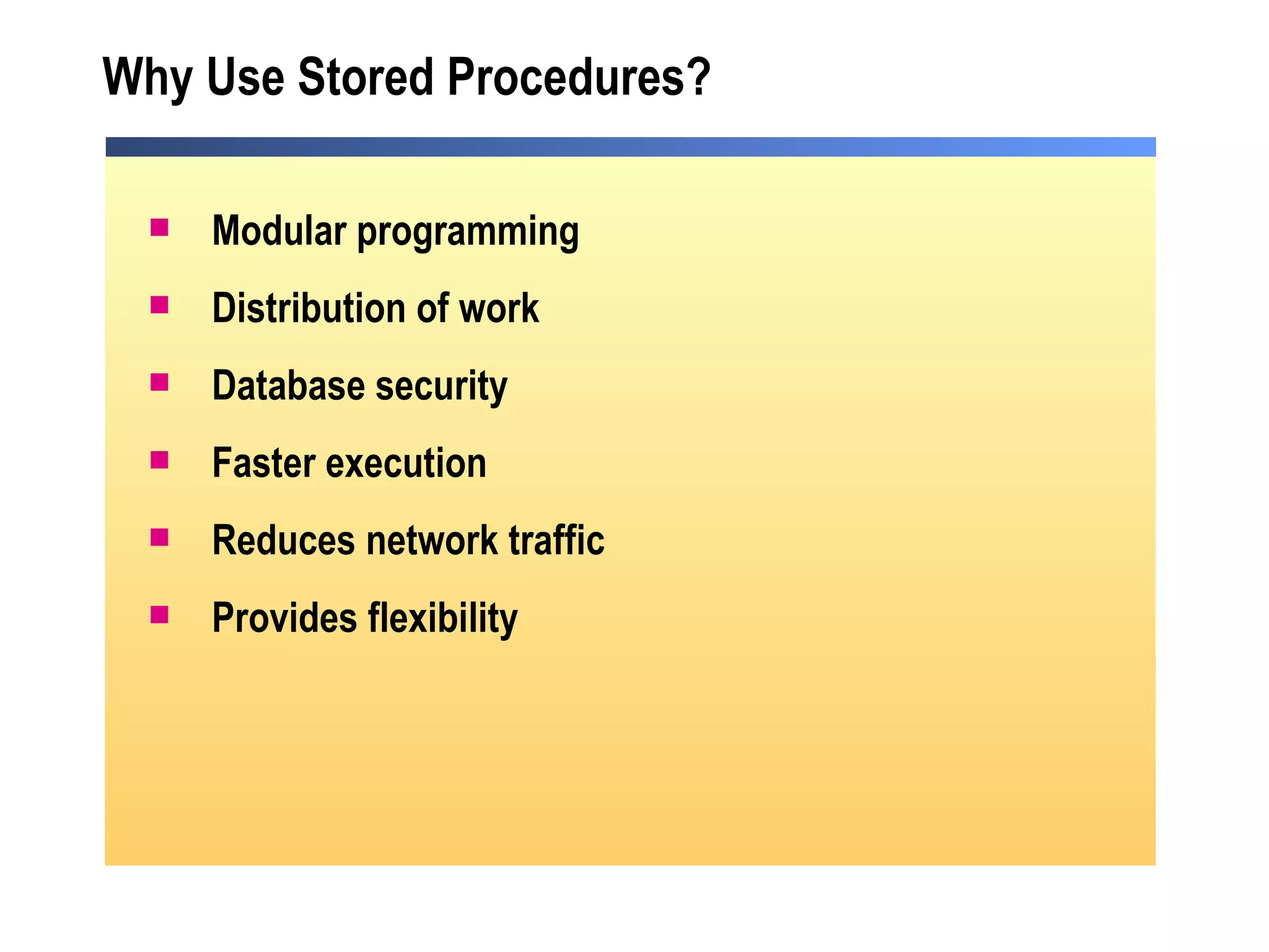 Why Use Stored Procedures? Modular programming Distribution of work Database security Faster execution  Reduces network traffic Provides flexibility 