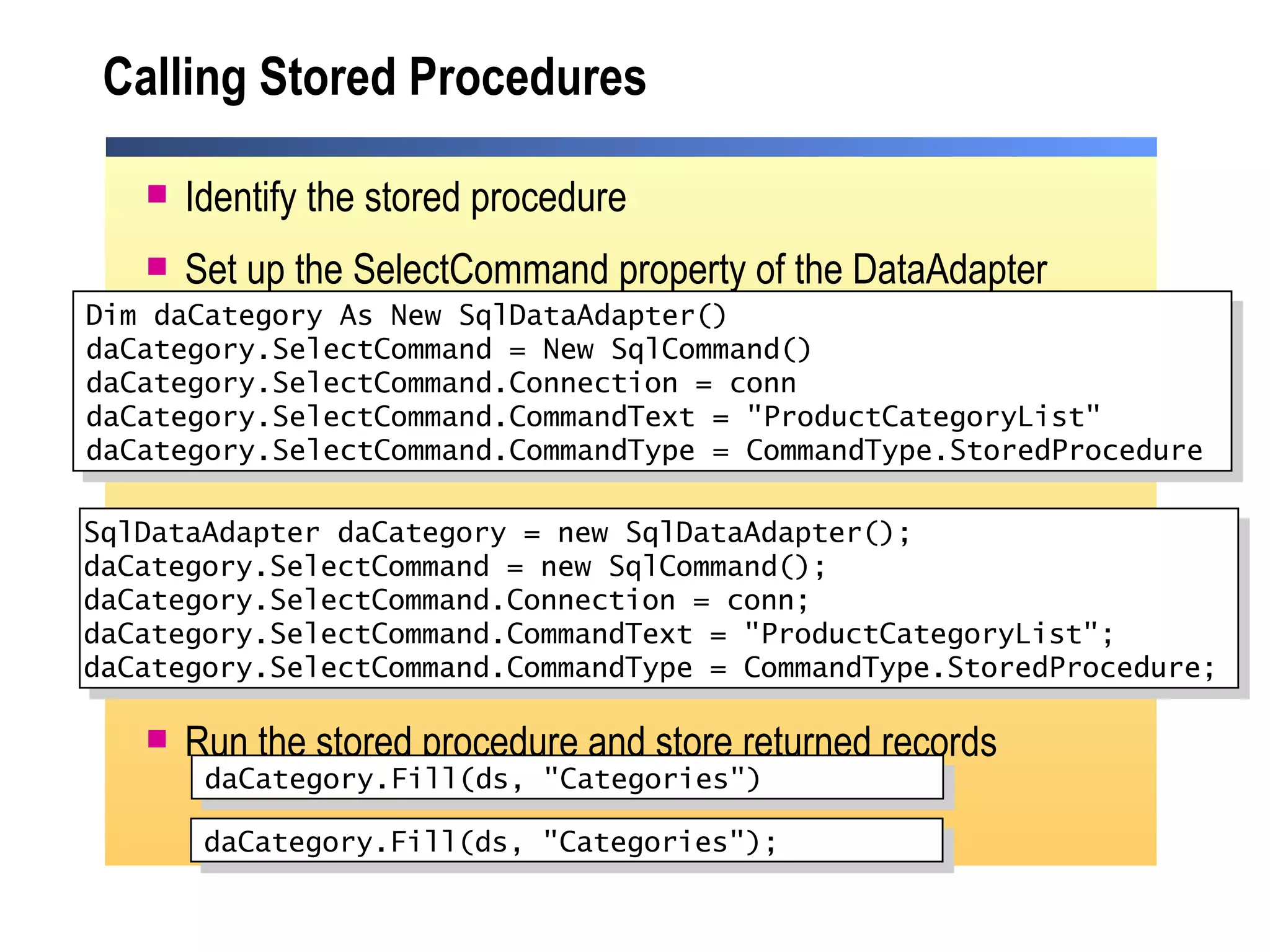 Calling Stored Procedures Identify the stored procedure Set up the SelectCommand property of the DataAdapter Run the stored procedure and store returned records Dim daCategory As New SqlDataAdapter() daCategory.SelectCommand = New SqlCommand() daCategory.SelectCommand.Connection = conn daCategory.SelectCommand.CommandText = "ProductCategoryList" daCategory.SelectCommand.CommandType = CommandType.StoredProcedure daCategory.Fill(ds, "Categories") SqlDataAdapter daCategory = new SqlDataAdapter(); daCategory.SelectCommand = new SqlCommand(); daCategory.SelectCommand.Connection = conn; daCategory.SelectCommand.CommandText = "ProductCategoryList"; daCategory.SelectCommand.CommandType = CommandType.StoredProcedure;  daCategory.Fill(ds, "Categories"); 