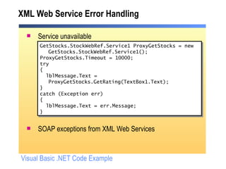 XML Web Service Error Handling Service unavailable SOAP exceptions from XML Web Services GetStocks.StockWebRef.Service1 ProxyGetStocks = new GetStocks.StockWebRef.Service1(); ProxyGetStocks.Timeout = 10000; try { lblMessage.Text = ProxyGetStocks.GetRating(TextBox1.Text); } catch (Exception err) { lblMessage.Text = err.Message; }  Visual Basic .NET Code Example 