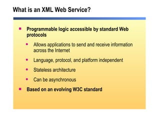 What is an XML Web Service? Programmable logic accessible by standard Web protocols Allows applications to send and receive information across the Internet Language, protocol, and platform independent Stateless architecture Can be asynchronous Based on an evolving W3C standard  