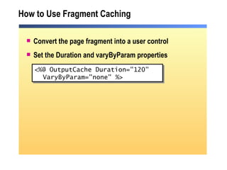 How to Use Fragment Caching Convert the page fragment into a user control Set the Duration and varyByParam properties <%@ OutputCache Duration="120" VaryByParam="none" %> 