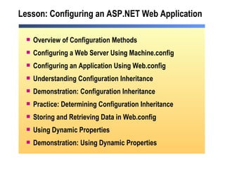 Lesson: Configuring an ASP.NET Web Application Overview of Configuration Methods Configuring a Web Server Using Machine.config Configuring an Application Using Web.config Understanding Configuration Inheritance Demonstration: Configuration Inheritance Practice: Determining Configuration Inheritance Storing and Retrieving Data in Web.config Using Dynamic Properties Demonstration: Using Dynamic Properties 