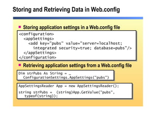 Storing and Retrieving Data in Web.config Storing application settings in a Web.config file Retrieving application settings from a Web.config file <configuration> <appSettings> <add key="pubs" value="server=localhost;  integrated security=true; database=pubs"/> </appSettings> </configuration> Dim strPubs As String = _ ConfigurationSettings.AppSettings("pubs") AppSettingsReader App = new AppSettingsReader(); string strPubs =  (string)App.GetValue("pubs", typeof(string)); 