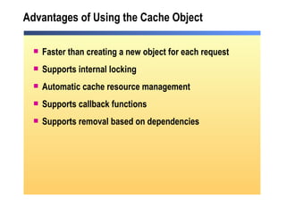 Advantages of Using the Cache Object Faster than creating a new object for each request Supports internal locking Automatic cache resource management Supports callback functions Supports removal based on dependencies 