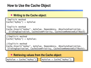 How to Use the Cache Object Writing to the Cache object: Retrieving values from the Cache object: myValue = Cache("myKey") 'Implicit method Cache("myKey") = myValue 'Explicit method Cache.Insert("myKey", myValue, Dependency, AbsoluteExpiration, _   SlidingExpiration, CacheItemPriority, CacheItemRemovedCallBack) //Implicit method Cache["myKey"] = myValue; //Explicit method Cache.Insert("myKey", myValue, Dependency, AbsoluteExpiration, SlidingExpiration, CacheItemPriority, CacheItemRemovedCallBack);  myValue = Cache["myKey"]; 