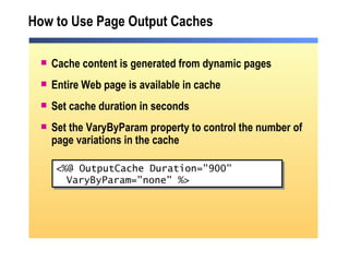 How to Use Page Output Caches Cache content is generated from dynamic pages Entire Web page is available in cache Set cache duration in seconds Set the VaryByParam property to control the number of page variations in the cache <%@ OutputCache Duration="900"  VaryByParam="none" %> 