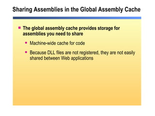 Sharing Assemblies in the Global Assembly Cache The global assembly cache provides storage for assemblies you need to share Machine-wide cache for code Because DLL files are not registered, they are not easily shared between Web applications 