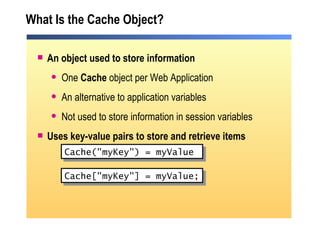 What Is the Cache Object? An object used to store information  One  Cache  object per Web Application An alternative to application variables Not used to store information in session variables Uses key-value pairs to store and retrieve items Cache("myKey") = myValue Cache["myKey"] = myValue; 
