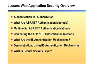 Lesson: Web Application Security Overview Authentication vs. Authorization What Are ASP.NET Authentication Methods? Multimedia: ASP.NET Authentication Methods Comparing the ASP.NET Authentication Methods What Are the IIS Authentication Mechanisms? Demonstration: Using IIS Authentication Mechanisms What Is Secure Sockets Layer? 