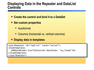 Displaying Data in the Repeater and DataList Controls <asp:Repeater id="repList" runat="server"> <ItemTemplate> <%#DataBinder.Eval(Container.DataItem, "au_lname")%> </ItemTemplate> </asp:Repeater>  Create the control and bind it to a DataSet Set custom properties Autoformat Columns (horizontal vs. vertical columns) Display data in templates 
