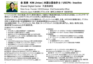 © 2023. For information, contact Shared Digital Center.
金 辰泰 KIM Jintae | 米国公認会計士 / USCPA - Inactive
Shared Digital Center 代表取締役
Robo Co-op Founder / CEO│Eukarya Chief Sustainability Officer
Welcome Japan 代表理事│グラミン日本 顧問│立命館大学 客員研究員
2
ソーシャルセクターのDX推進に向けた業務の集約化×機械化や職員研修を通じたDX民主化を推進。シングルマザーや
難民といった多様な人材のデジタルスキルを活用した経済的自立も支援。
元はDeloitteにて、SDGsを起点としたCSV戦略やオープンイノベーション構想、企業－NPO/NGO連携を強化。デジタル
を用いた拡張性の高い社会課題解決に向けた新規事業開発のIncubatorとしても活動。
M&A戦略の策定、デューデリジェンス、PMI、売却、ターンアラウンド、CVC設立等も専門とし、幅広い業界を支援。
最高評価「Exceptional」を5年連続受賞。
【代表的なプロジェクト実績】
 デジタル
 RPAを用いた太陽光発電関連データ連携自動化
 RPAを用いた需要予測AIのデータ補完
 政策セカンドトラックの助成金申請・審査におけるRPA活用
 RPAと経営ダッシュボードを用いた経理業務の自動化・高度化
 DX民主化に向けたRPA研修
 ソーシャル
 UNHCRのComplementary Pathwaysに関する事業計画策定
 休眠預金ファンドを用いたシングルマザーのDXトレーニング
 就労支援向けソーシャルインパクトボンドの設計
 コロナショックに対する伝統工芸振興に向けた財団戦略策定
 戦略策定
 監視カメラメーカーのSDGs / CSV起点での新規事業戦略策定
 総合電機メーカーのIoT / Society 5.0起点でのM&A戦略策定
 組織開発
 総合電機メーカーのR&DのSDGs貢献度アセスメントの策定
 オープンイノベーション強化に向けたNPO / NGO連携の構想
 ディール支援
 米 画像解析P/FベンチャーのBDD
 加 バーティカルSaaSベンチャーの買収支援・PMI構想
【代表的な講演実績】
 東京大学 GLP「サステナビリティと難民」講演者（’22）
 京都大学 超SDGsラボ「超SDGsシンポジウム」登壇者（’22）
 PMI「攻めのサステナビリティに向けたインテリジェンス」講演者（’22）
 PayPal「テクノロジーチャレンジ2022」モデレーター（’22）
 沖縄経済同友会「ビジネスによる貧困撲滅」講演者（’21）
 J-Win「スタートアップ研究会‐女性の社会革新」講演者（’21）
 明治大学「女性のためのスマートキャリアプログラム」講師（’21）
 AMEX「リーダーシップアカデミー2020」講評者（’20）
 Greenroom「ESG経営オンラインセミナー：SX－複雑性から
読み解くオープンイノベーションの新潮流」講演者（’20）
 「ソーシャルセクター向けDX推進ワークショップ」ナビゲーター（’20）
 NPOサポートセンター「NPO事業承継サミット：NPOの事業承継・
事業再編の現状—日本の実情、海外の事例」パネリスト（’20）
 サステナブルブランド国際会議「NPO/NGOと企業連携分科会：持続可能
な成長のためのクロスセクター連携を考える」講演者（’19）
 